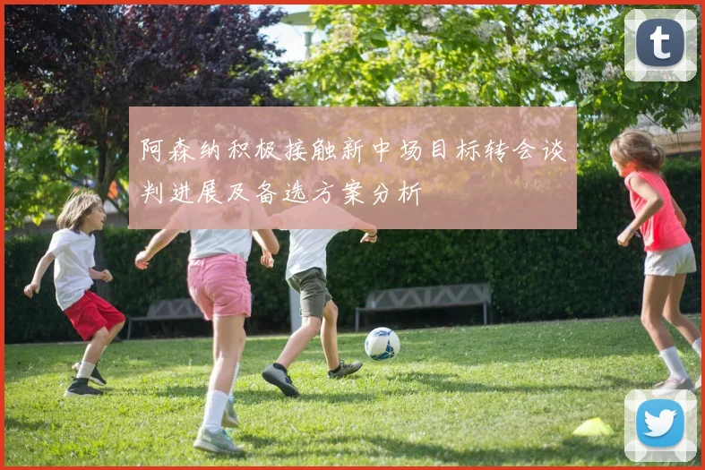 阿森纳积极接触新中场目标转会谈判进展及备选方案分析